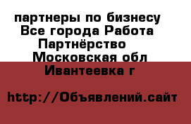 партнеры по бизнесу - Все города Работа » Партнёрство   . Московская обл.,Ивантеевка г.